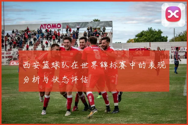西安篮球队在世界锦标赛中的表现分析与状态评估