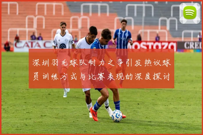 深圳羽毛球队耐力之争引发热议球员训练方式与比赛表现的深度探讨