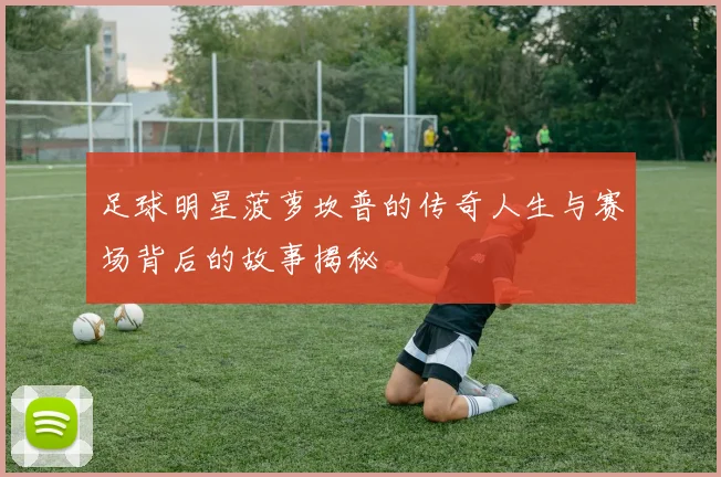 足球明星菠萝坎普的传奇人生与赛场背后的故事揭秘