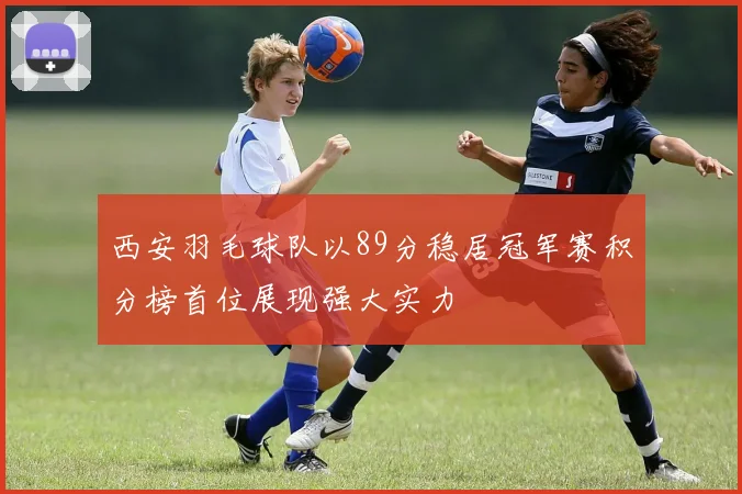 西安羽毛球队以89分稳居冠军赛积分榜首位展现强大实力