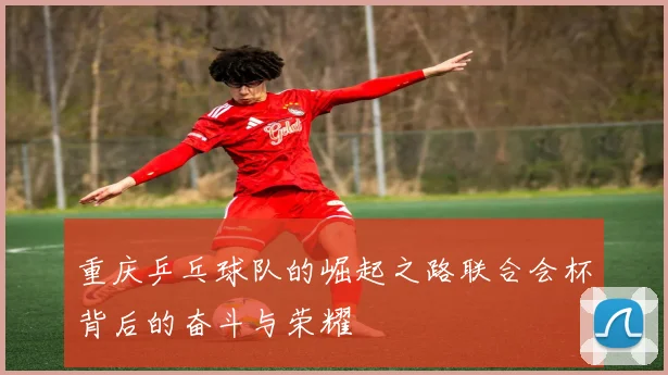 重庆乒乓球队的崛起之路联合会杯背后的奋斗与荣耀