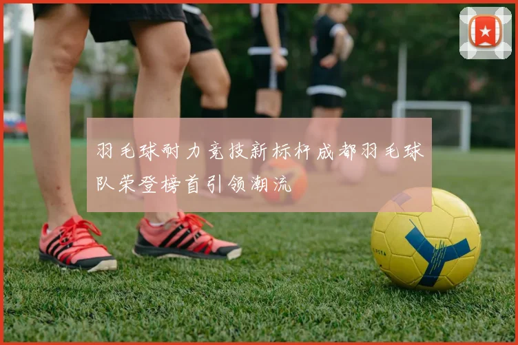 羽毛球耐力竞技新标杆成都羽毛球队荣登榜首引领潮流