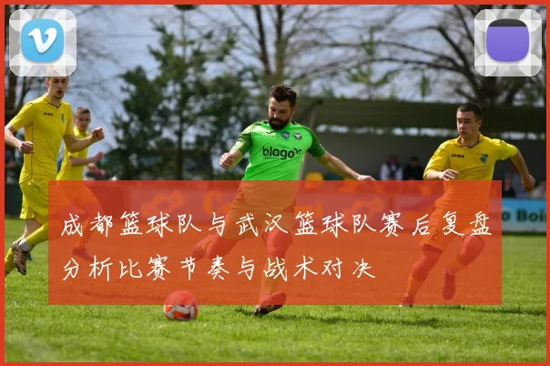 成都篮球队与武汉篮球队赛后复盘分析比赛节奏与战术对决