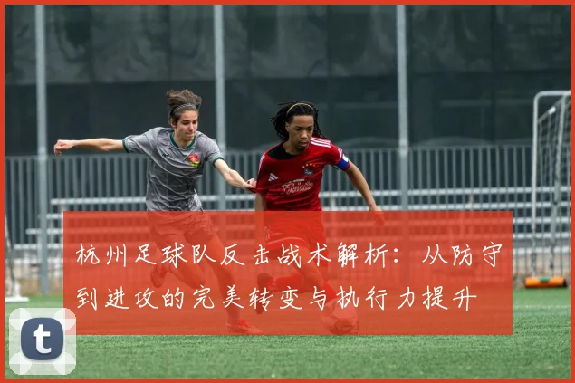 杭州足球队反击战术解析：从防守到进攻的完美转变与执行力提升