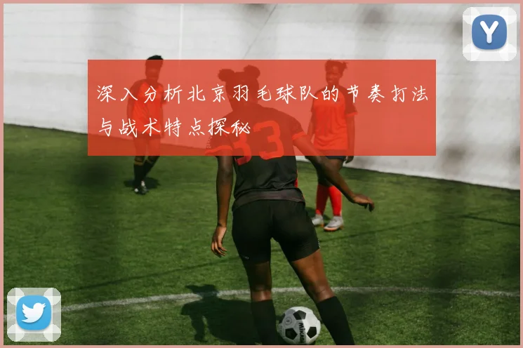 深入分析北京羽毛球队的节奏打法与战术特点探秘