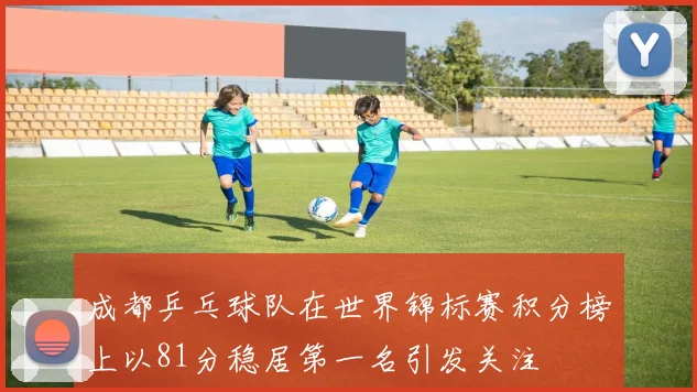 成都乒乓球队在世界锦标赛积分榜上以81分稳居第一名引发关注