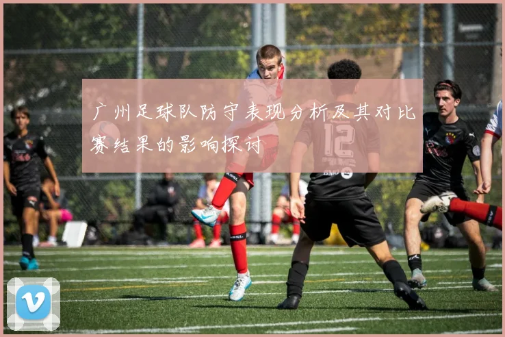 广州足球队防守表现分析及其对比赛结果的影响探讨