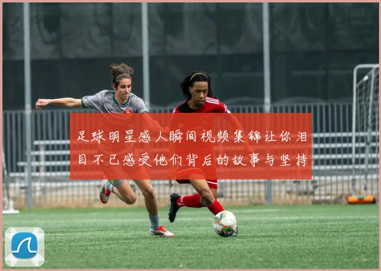 足球明星感人瞬间视频集锦让你泪目不已感受他们背后的故事与坚持