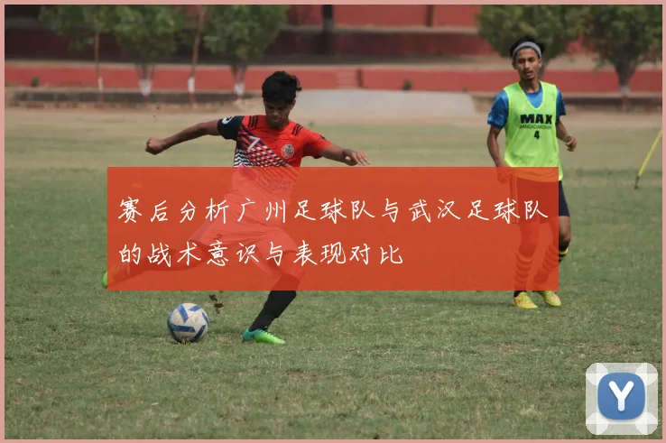 赛后分析广州足球队与武汉足球队的战术意识与表现对比