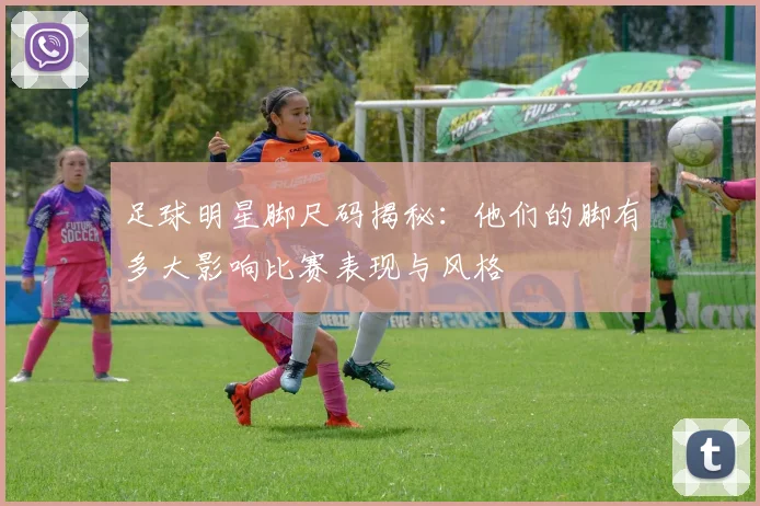 足球明星脚尺码揭秘：他们的脚有多大影响比赛表现与风格