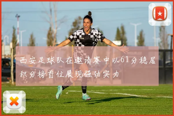 西安足球队在邀请赛中以61分稳居积分榜首位展现强劲实力