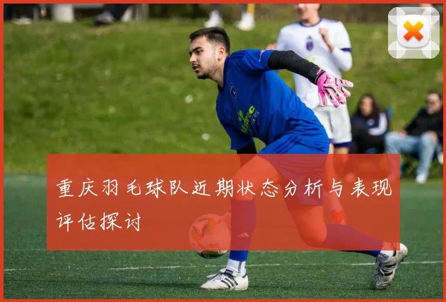 重庆羽毛球队近期状态分析与表现评估探讨