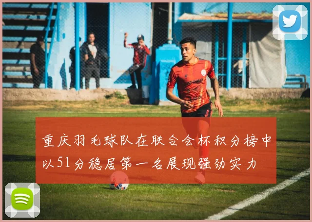 重庆羽毛球队在联合会杯积分榜中以51分稳居第一名展现强劲实力