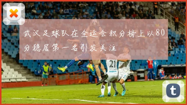 武汉足球队在全运会积分榜上以80分稳居第一名引发关注