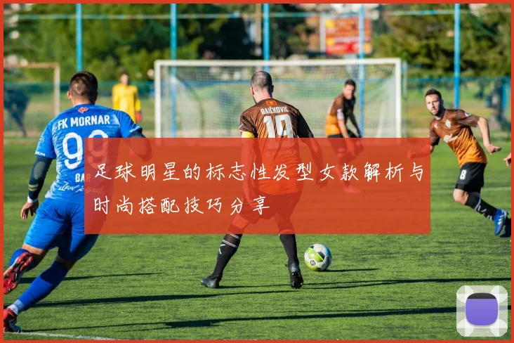 足球明星的标志性发型女款解析与时尚搭配技巧分享