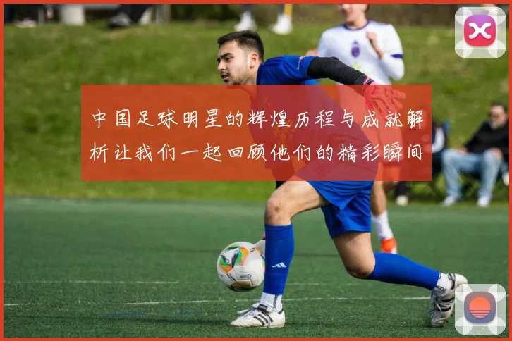 中国足球明星的辉煌历程与成就解析让我们一起回顾他们的精彩瞬间
