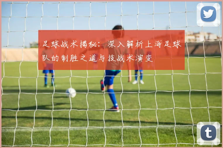 足球战术揭秘：深入解析上海足球队的制胜之道与技战术演变