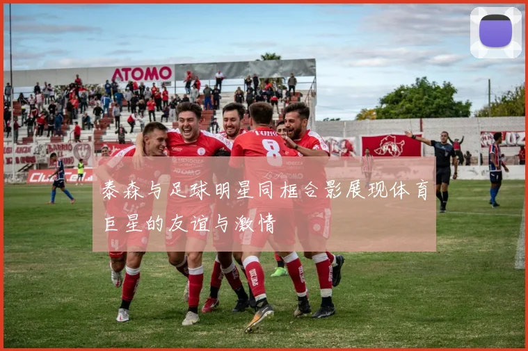 泰森与足球明星同框合影展现体育巨星的友谊与激情