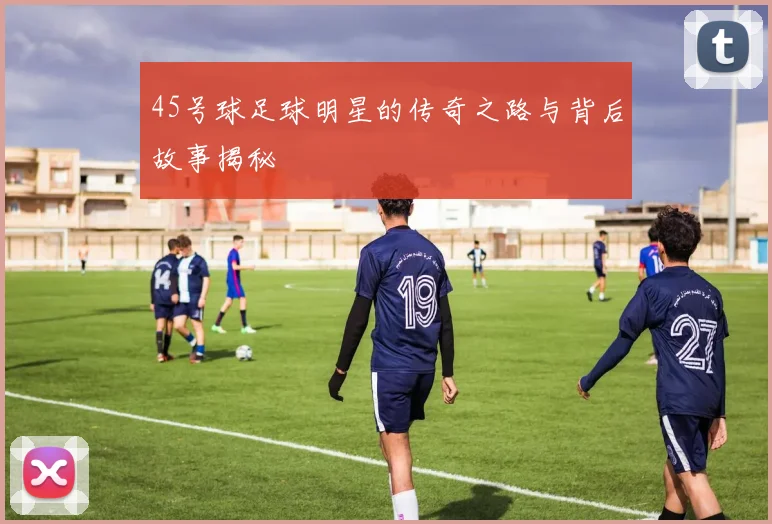 45号球足球明星的传奇之路与背后故事揭秘