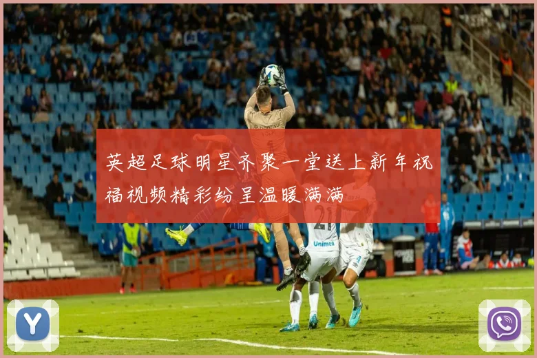 英超足球明星齐聚一堂送上新年祝福视频精彩纷呈温暖满满