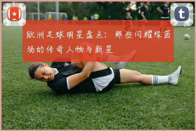 欧洲足球明星盘点：那些闪耀绿茵场的传奇人物与新星