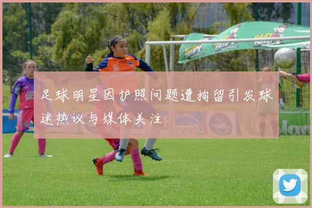 足球明星因护照问题遭拘留引发球迷热议与媒体关注