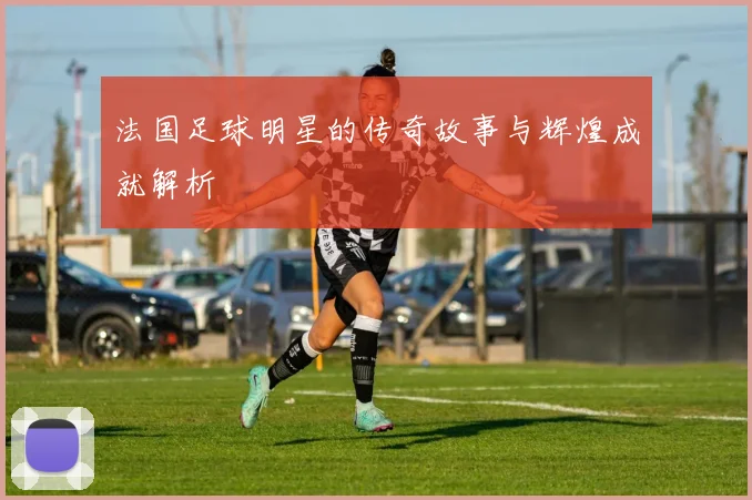 法国足球明星的传奇故事与辉煌成就解析