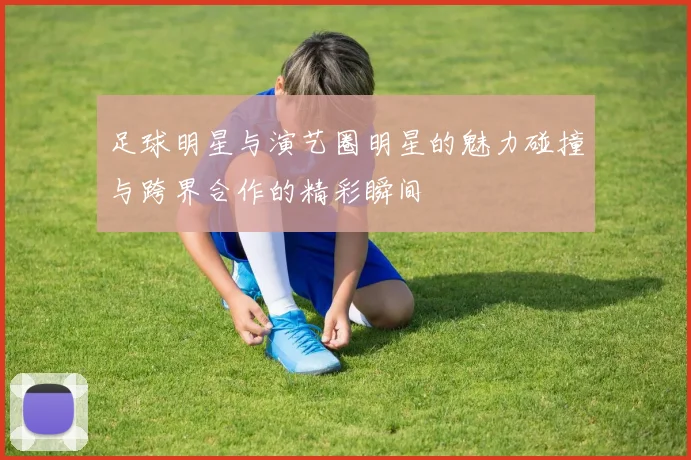 足球明星与演艺圈明星的魅力碰撞与跨界合作的精彩瞬间