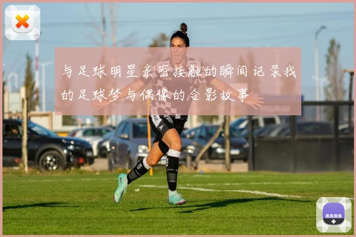 与足球明星亲密接触的瞬间记录我的足球梦与偶像的合影故事