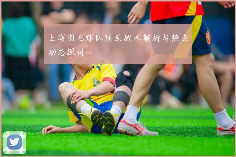 上海羽毛球队防反战术解析与热点动态探讨