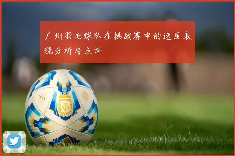 广州羽毛球队在挑战赛中的速度表现分析与点评