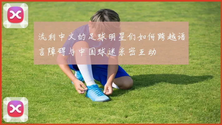 流利中文的足球明星们如何跨越语言障碍与中国球迷亲密互动