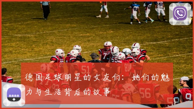 德国足球明星的女友们：她们的魅力与生活背后的故事