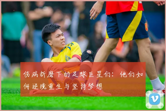 伤病折磨下的足球巨星们：他们如何逆境重生与坚持梦想