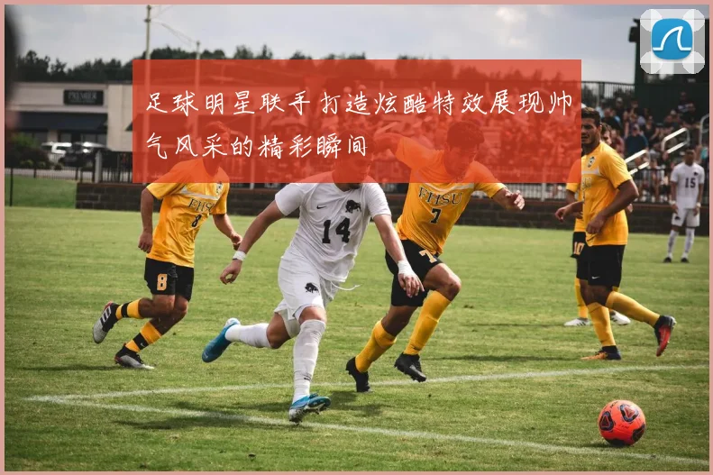 足球明星联手打造炫酷特效展现帅气风采的精彩瞬间