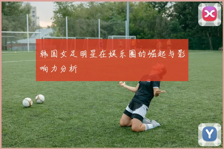 韩国女足明星在娱乐圈的崛起与影响力分析