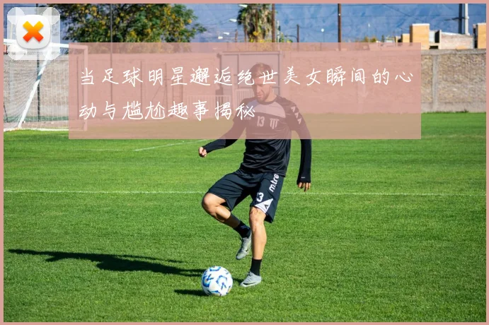 当足球明星邂逅绝世美女瞬间的心动与尴尬趣事揭秘