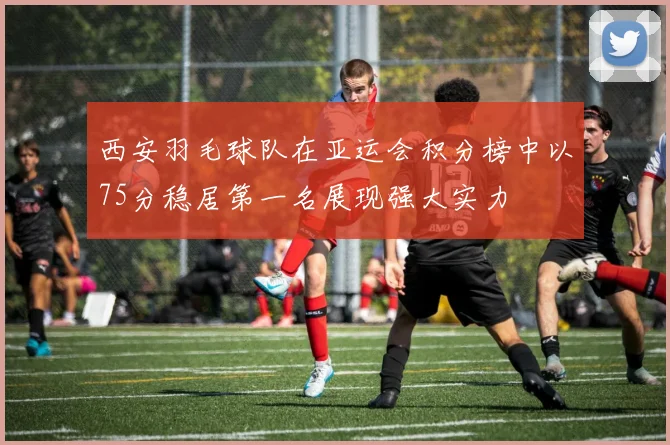 西安羽毛球队在亚运会积分榜中以75分稳居第一名展现强大实力