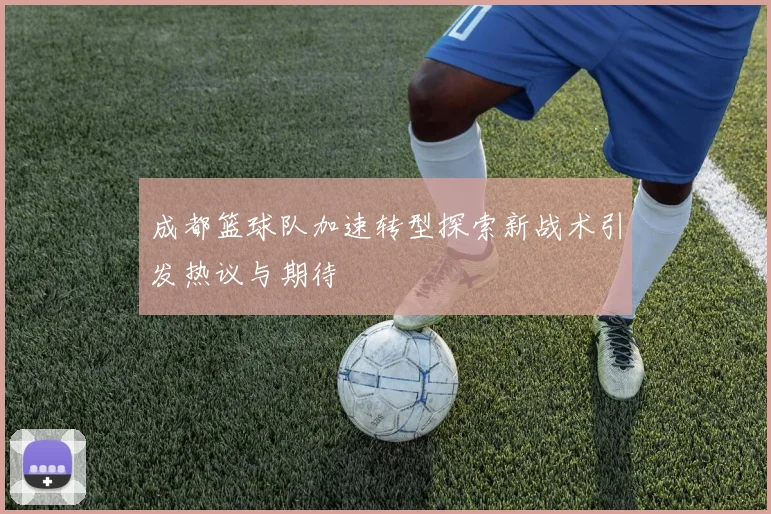 成都篮球队加速转型探索新战术引发热议与期待
