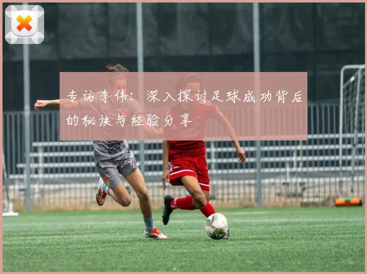 专访李伟：深入探讨足球成功背后的秘诀与经验分享