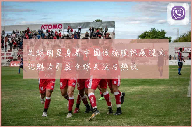 足球明星身着中国传统服饰展现文化魅力引发全球关注与热议