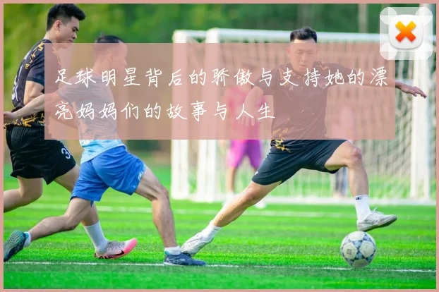 足球明星背后的骄傲与支持她的漂亮妈妈们的故事与人生