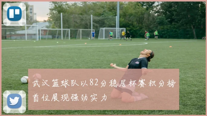 武汉篮球队以82分稳居杯赛积分榜首位展现强劲实力