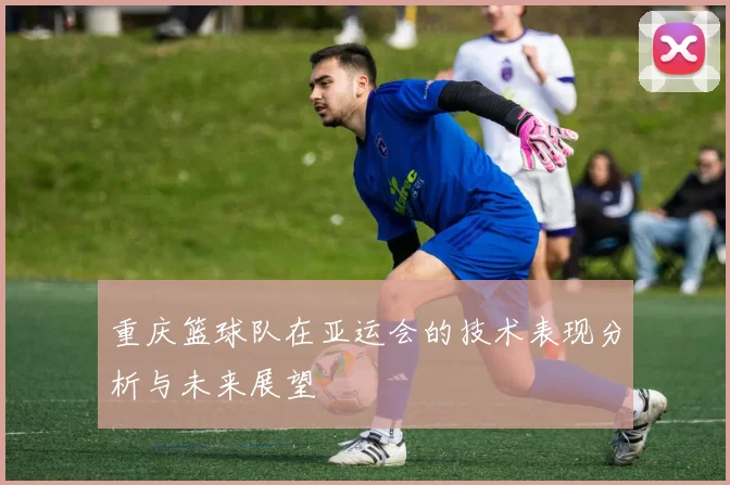 重庆篮球队在亚运会的技术表现分析与未来展望