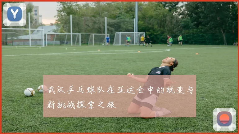 武汉乒乓球队在亚运会中的蜕变与新挑战探索之旅