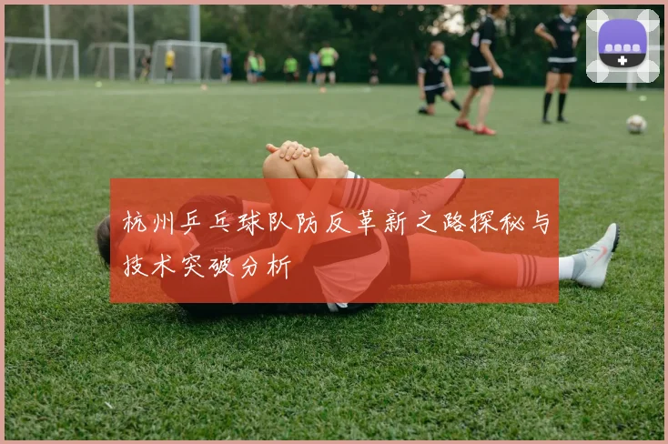 杭州乒乓球队防反革新之路探秘与技术突破分析